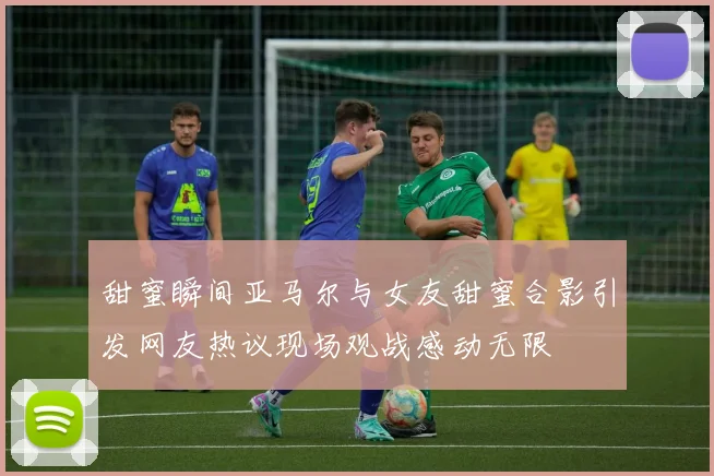 甜蜜瞬间亚马尔与女友甜蜜合影引发网友热议现场观战感动无限