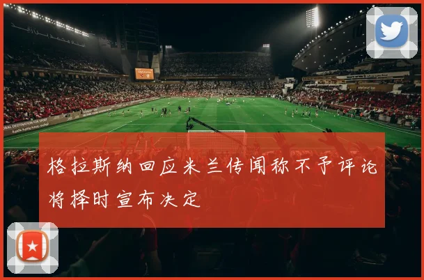 格拉斯纳回应米兰传闻称不予评论将择时宣布决定