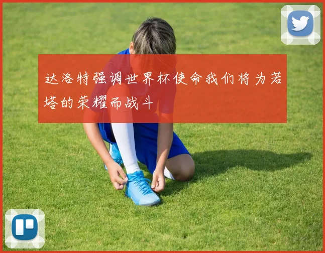 达洛特强调世界杯使命我们将为若塔的荣耀而战斗