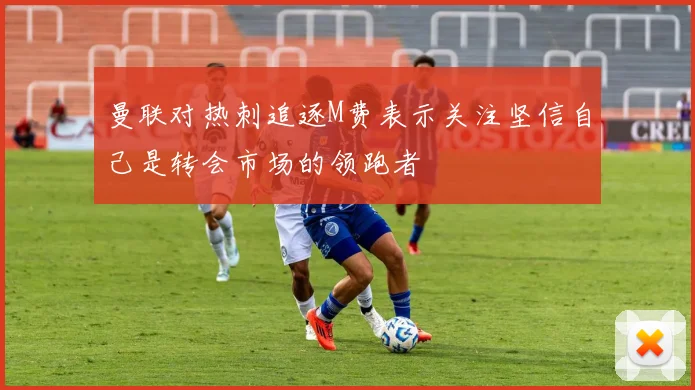 曼联对热刺追逐M费表示关注坚信自己是转会市场的领跑者