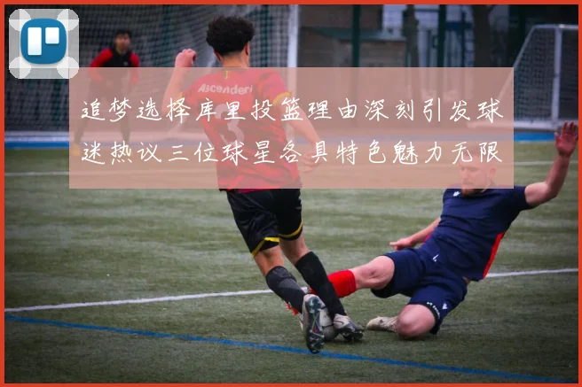 追梦选择库里投篮理由深刻引发球迷热议三位球星各具特色魅力无限