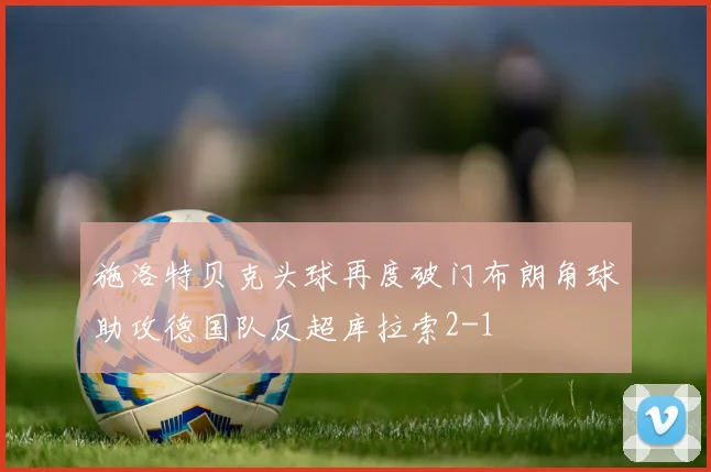 施洛特贝克头球再度破门布朗角球助攻德国队反超库拉索2-1