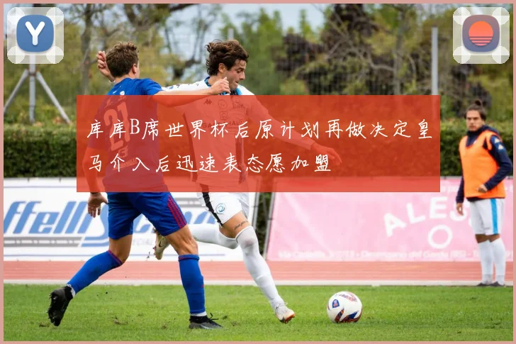 库库B席世界杯后原计划再做决定皇马介入后迅速表态愿加盟