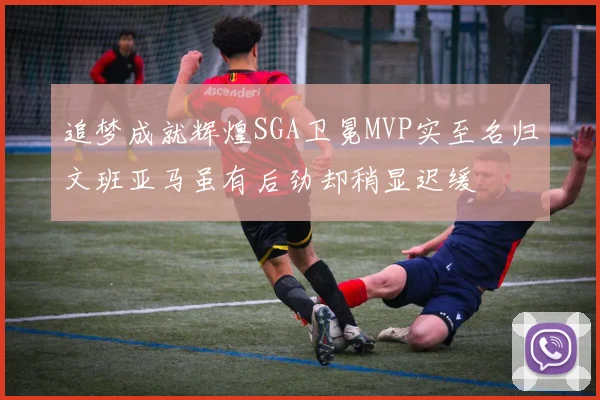 追梦成就辉煌SGA卫冕MVP实至名归文班亚马虽有后劲却稍显迟缓