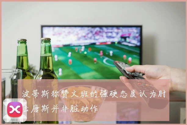 波蒂斯称赞文班的强硬态度认为肘击唐斯并非脏动作