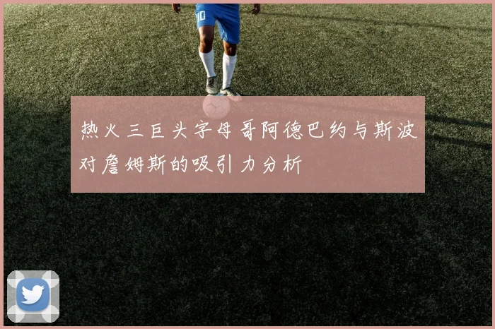 热火三巨头字母哥阿德巴约与斯波对詹姆斯的吸引力分析