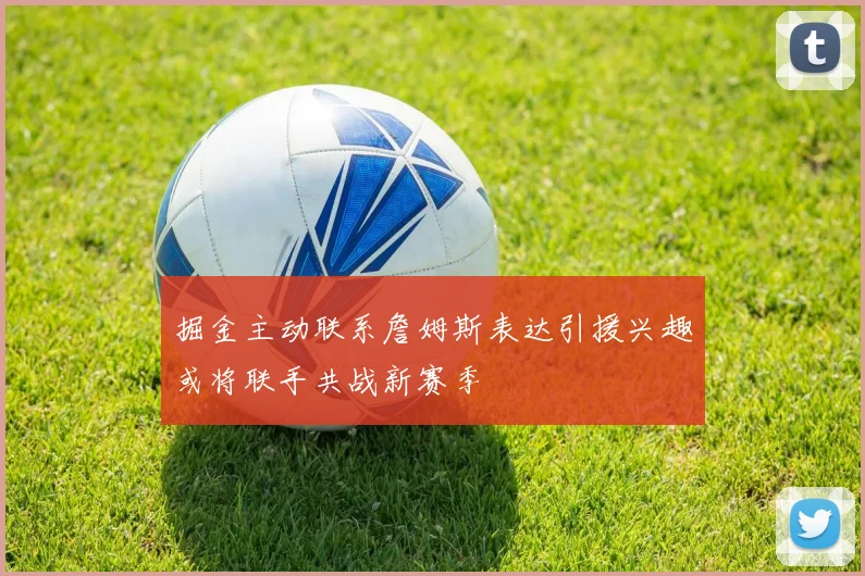 掘金主动联系詹姆斯表达引援兴趣或将联手共战新赛季