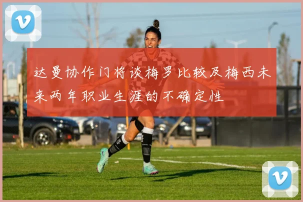 达曼协作门将谈梅罗比较及梅西未来两年职业生涯的不确定性