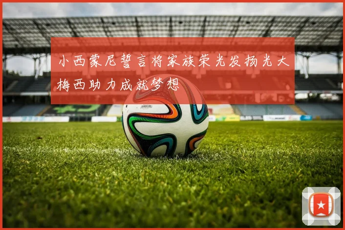 小西蒙尼誓言将家族荣光发扬光大梅西助力成就梦想