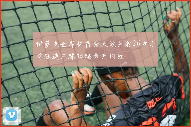 伊萨克世界杯首秀大放异彩26岁小将独造三球助瑞典开门红
